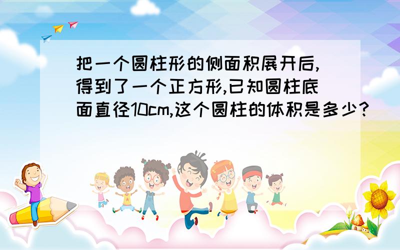 把一个圆柱形的侧面积展开后,得到了一个正方形,已知圆柱底面直径10cm,这个圆柱的体积是多少?