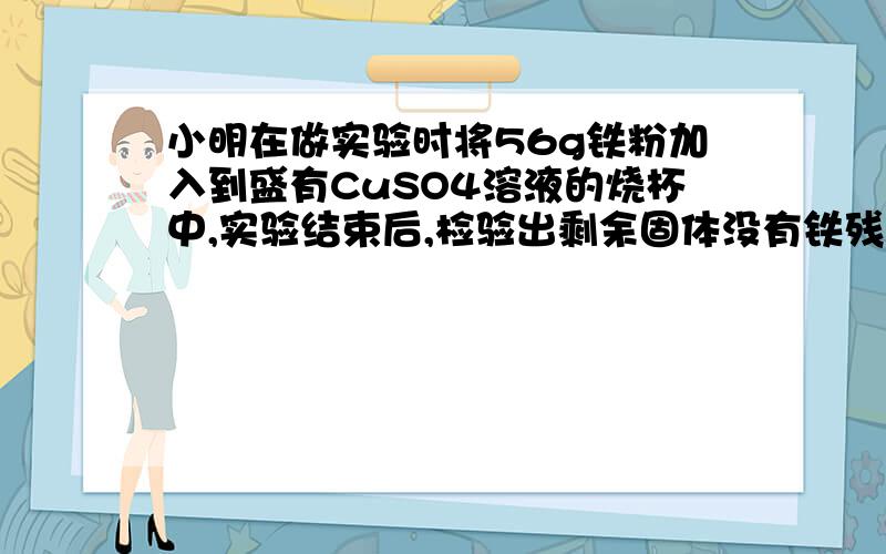 小明在做实验时将56g铁粉加入到盛有CuSO4溶液的烧杯中,实验结束后,检验出剩余固体没有铁残留,则反应生成的铜的质量是