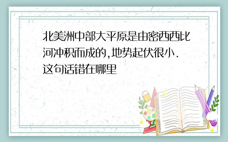 北美洲中部大平原是由密西西比河冲积而成的,地势起伏很小.这句话错在哪里