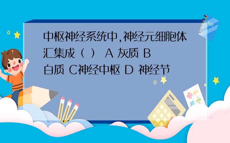 中枢神经系统中,神经元细胞体汇集成（ ） A 灰质 B 白质 C神经中枢 D 神经节