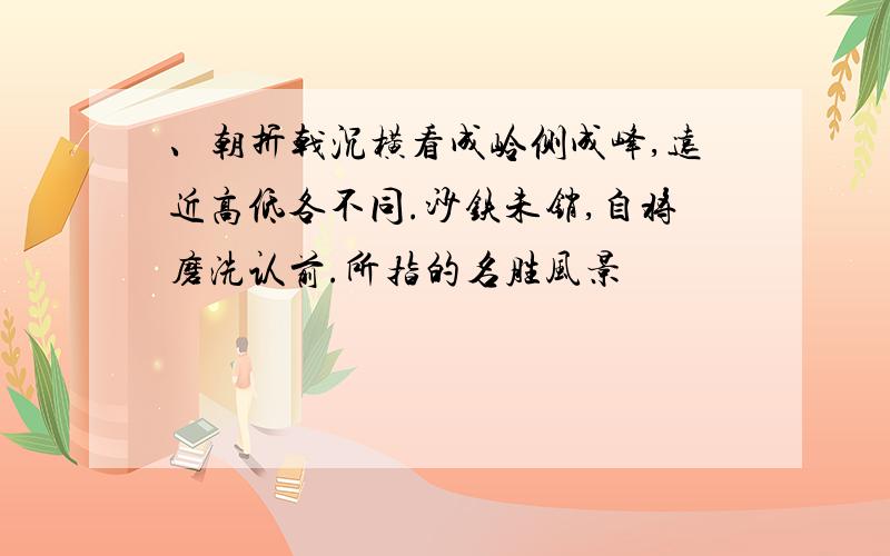 、朝折戟沉横看成岭侧成峰,远近高低各不同.沙铁未销,自将磨洗认前.所指的名胜风景