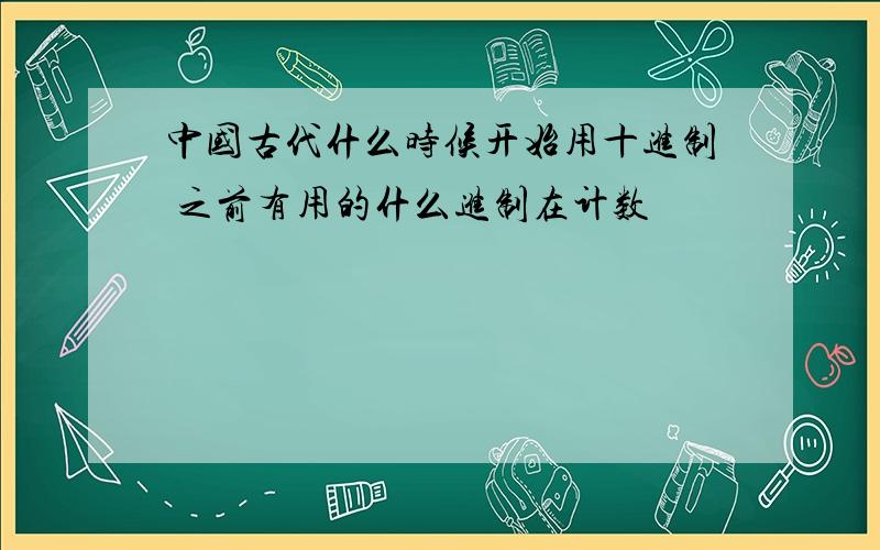 中国古代什么时候开始用十进制 之前有用的什么进制在计数