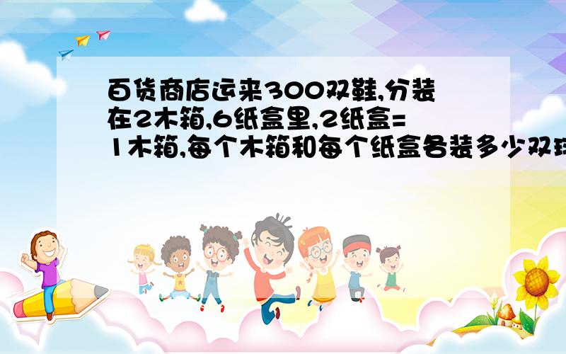 百货商店运来300双鞋,分装在2木箱,6纸盒里,2纸盒=1木箱,每个木箱和每个纸盒各装多少双球鞋?