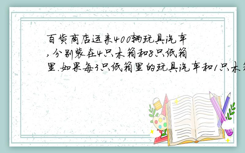 百货商店运来400辆玩具汽车,分别装在4只木箱和8只纸箱里.如果每3只纸箱里的玩具汽车和1只木箱里装的玩具汽车数相等,请