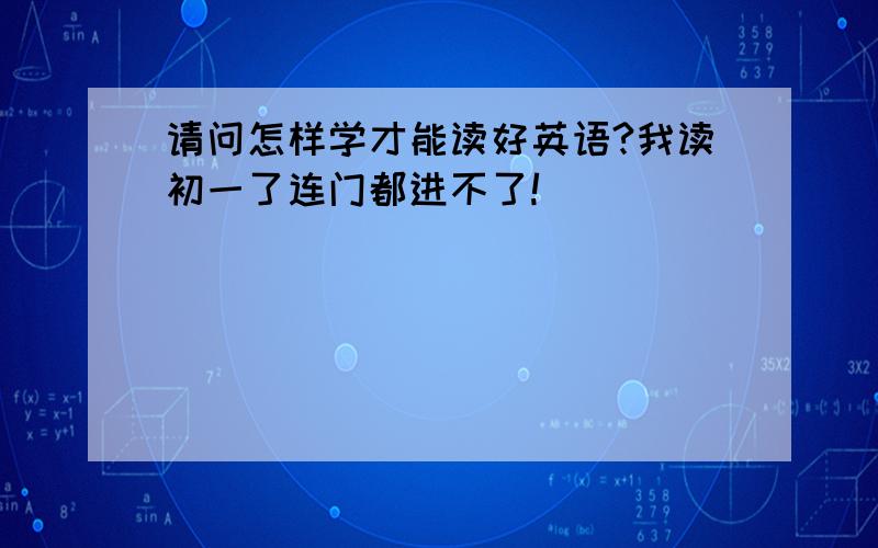 请问怎样学才能读好英语?我读初一了连门都进不了!