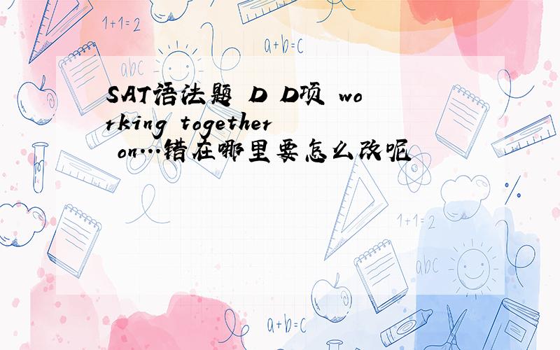 SAT语法题 D D项 working together on...错在哪里要怎么改呢