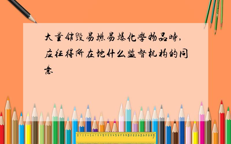 大量销毁易燃易爆化学物品时,应征得所在地什么监督机构的同意