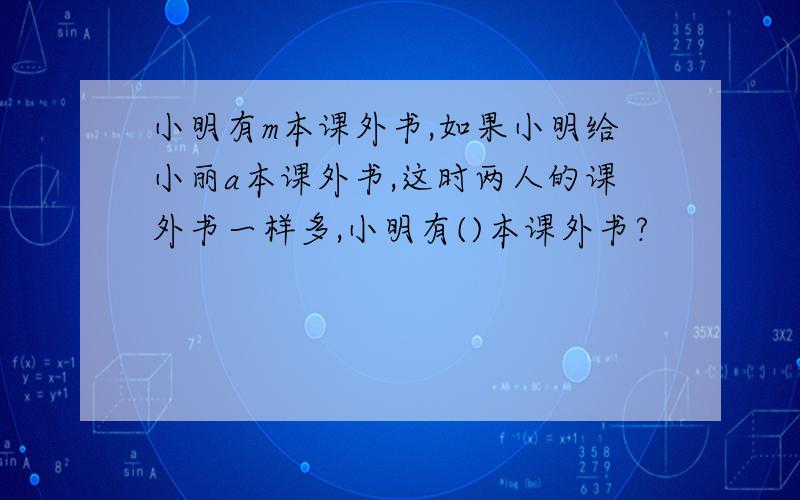 小明有m本课外书,如果小明给小丽a本课外书,这时两人的课外书一样多,小明有()本课外书?