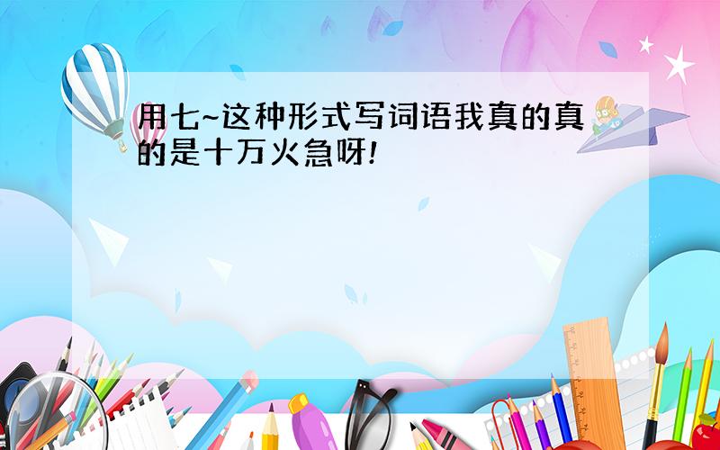 用七~这种形式写词语我真的真的是十万火急呀!