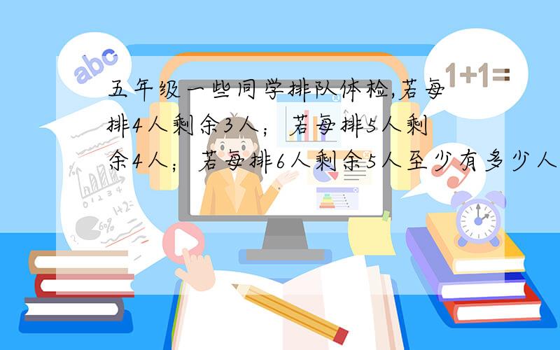 五年级一些同学排队体检,若每排4人剩余3人；若每排5人剩余4人；若每排6人剩余5人至少有多少人