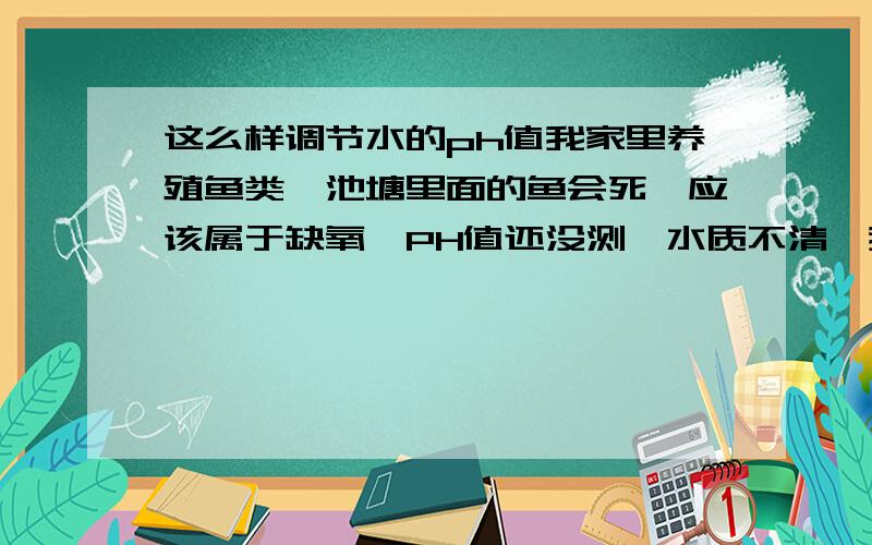 这么样调节水的ph值我家里养殖鱼类,池塘里面的鱼会死,应该属于缺氧,PH值还没测,水质不清,我想请问的是：这么样调节水的