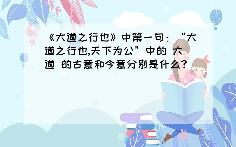 《大道之行也》中第一句：“大道之行也,天下为公”中的 大道 的古意和今意分别是什么?