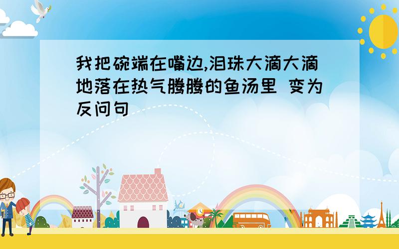 我把碗端在嘴边,泪珠大滴大滴地落在热气腾腾的鱼汤里 变为反问句