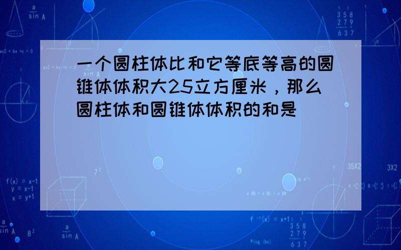 一个圆柱体比和它等底等高的圆锥体体积大25立方厘米，那么圆柱体和圆锥体体积的和是______．