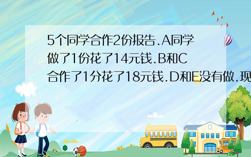 5个同学合作2份报告.A同学做了1份花了14元钱.B和C合作了1分花了18元钱.D和E没有做.现在D和E要给钱给A.B.