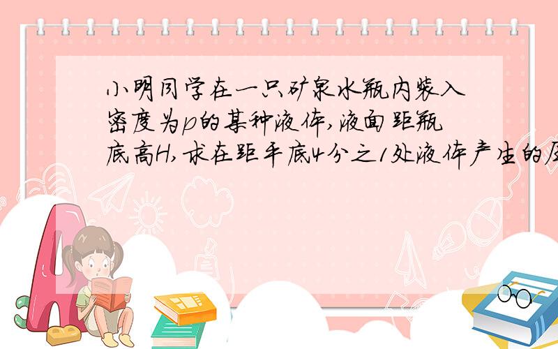 小明同学在一只矿泉水瓶内装入密度为p的某种液体,液面距瓶底高H,求在距平底4分之1处液体产生的压强是＿＿＿,结果棕字母表