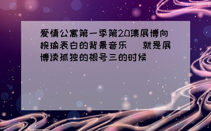 爱情公寓第一季第20集展博向婉瑜表白的背景音乐 （就是展博读孤独的根号三的时候）