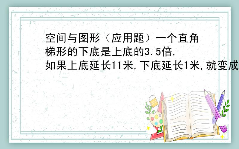 空间与图形（应用题）一个直角梯形的下底是上底的3.5倍,如果上底延长11米,下底延长1米,就变成了正方形.求这个直角梯形