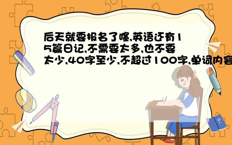 后天就要报名了噻,英语还有15篇日记,不需要太多,也不要太少,40字至少,不超过100字,单词内容范围的难易程度最好不要