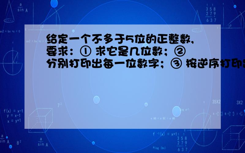 给定一个不多于5位的正整数,要求：① 求它是几位数；② 分别打印出每一位数字；③ 按逆序打印出各位数