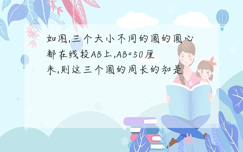 如图,三个大小不同的圆的圆心都在线段AB上,AB=50厘米,则这三个圆的周长的和是