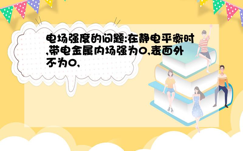 电场强度的问题:在静电平衡时,带电金属内场强为0,表面外不为0,