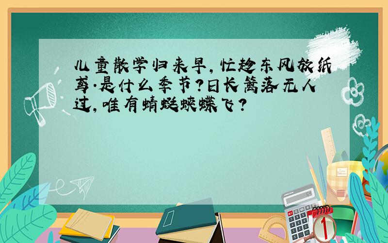 儿童散学归来早,忙趁东风放纸鸢.是什么季节?日长篱落无人过,唯有蜻蜓蛱蝶飞?