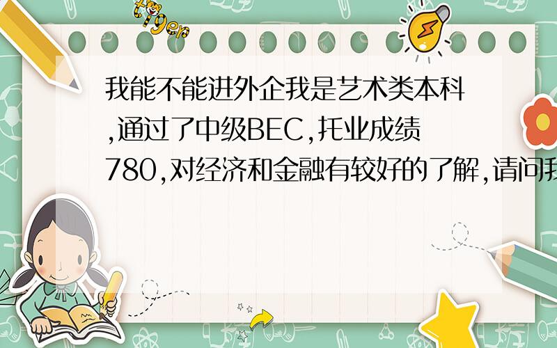 我能不能进外企我是艺术类本科,通过了中级BEC,托业成绩780,对经济和金融有较好的了解,请问我这样的条件能不能进北京或