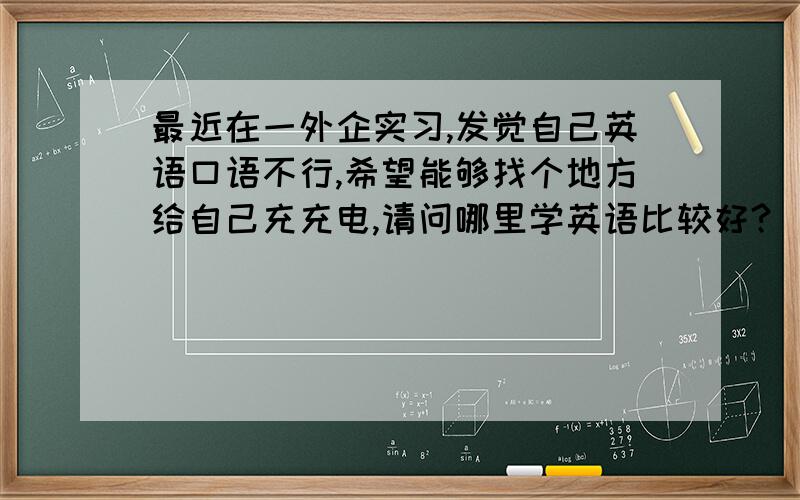 最近在一外企实习,发觉自己英语口语不行,希望能够找个地方给自己充充电,请问哪里学英语比较好?