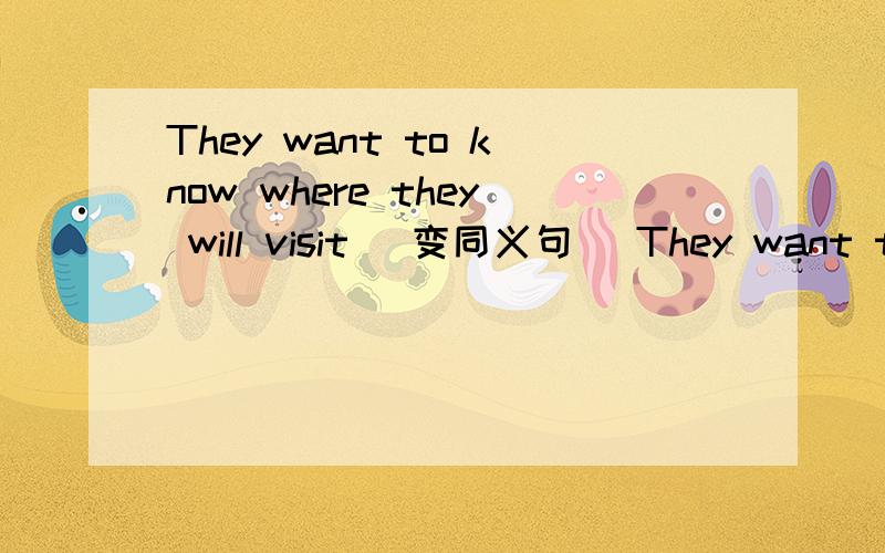 They want to know where they will visit (变同义句) They want to