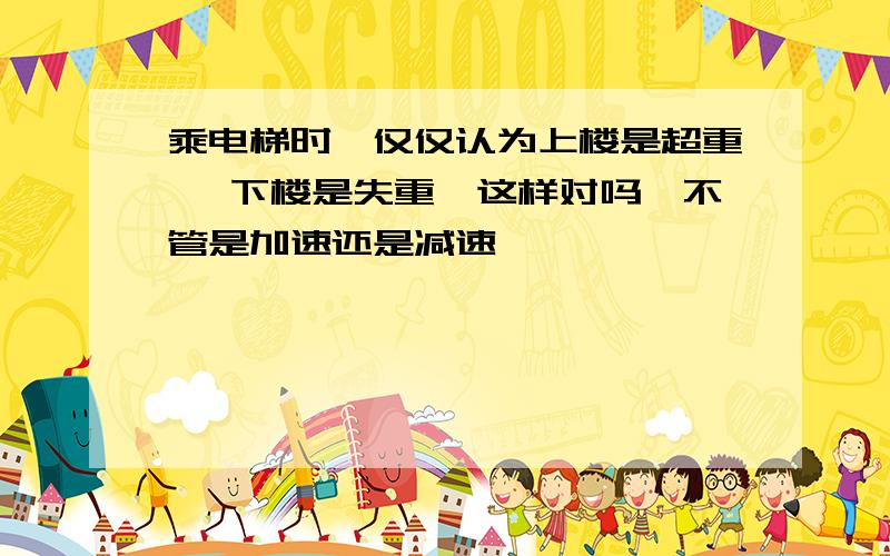 乘电梯时,仅仅认为上楼是超重 ,下楼是失重,这样对吗,不管是加速还是减速