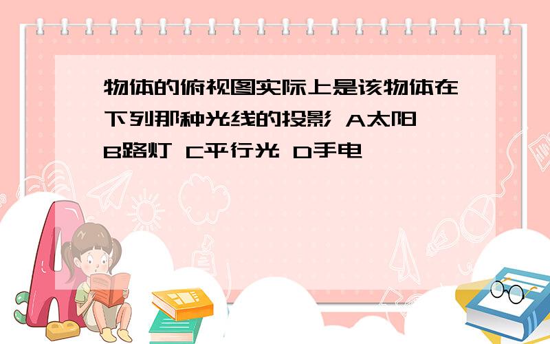 物体的俯视图实际上是该物体在下列那种光线的投影 A太阳 B路灯 C平行光 D手电