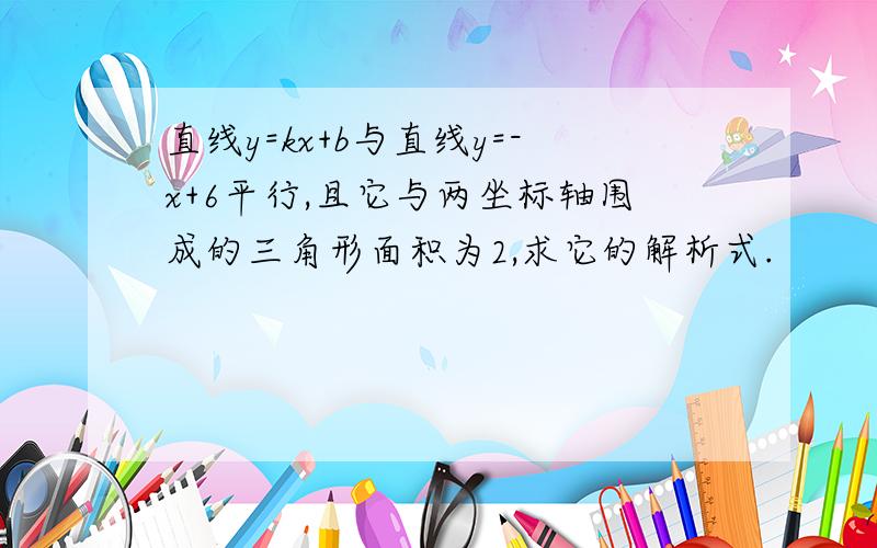 直线y=kx+b与直线y=-x+6平行,且它与两坐标轴围成的三角形面积为2,求它的解析式.