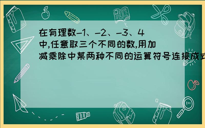 在有理数-1、-2、-3、4中,任意取三个不同的数,用加减乘除中某两种不同的运算符号连接成式子,