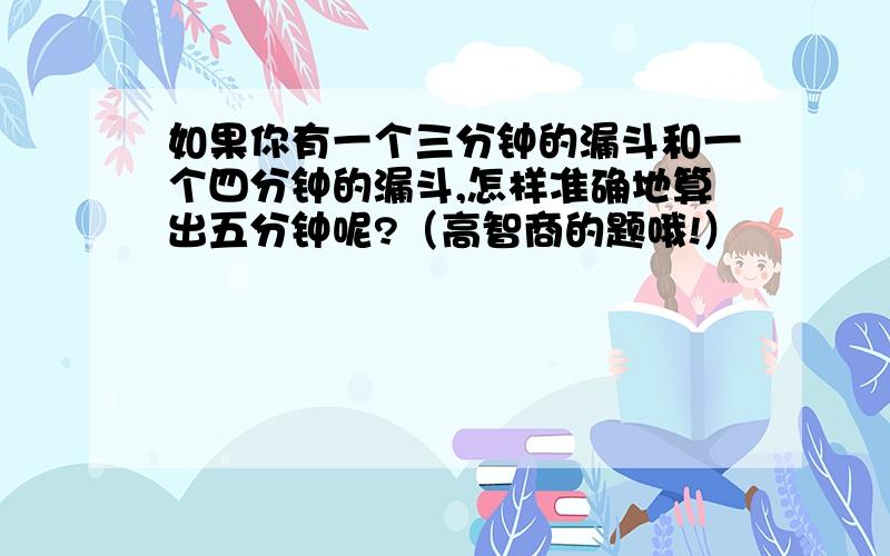 如果你有一个三分钟的漏斗和一个四分钟的漏斗,怎样准确地算出五分钟呢?（高智商的题哦!）