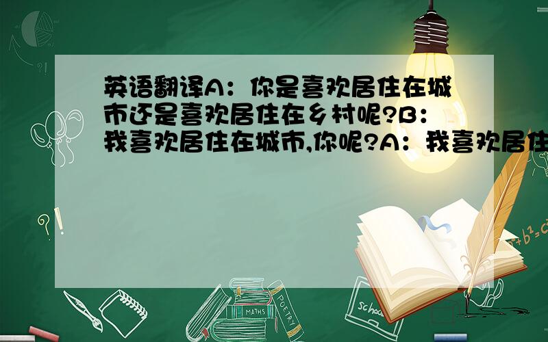 英语翻译A：你是喜欢居住在城市还是喜欢居住在乡村呢?B：我喜欢居住在城市,你呢?A：我喜欢居住在乡村,我觉得在乡村生活比