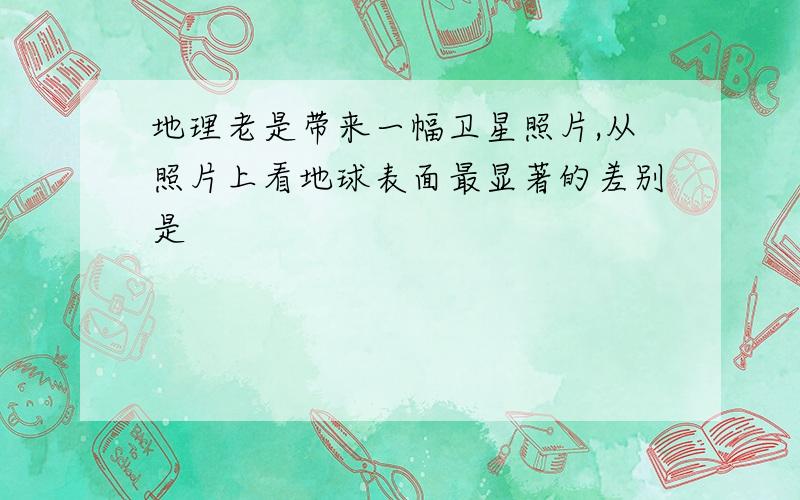 地理老是带来一幅卫星照片,从照片上看地球表面最显著的差别是