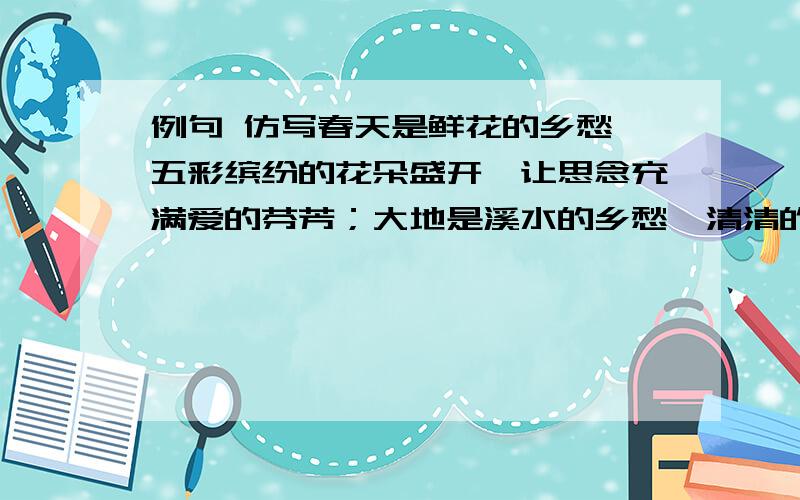 例句 仿写春天是鲜花的乡愁,五彩缤纷的花朵盛开,让思念充满爱的芬芳；大地是溪水的乡愁,清清的溪水滋润着山川,让世界美丽；