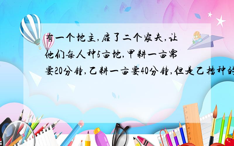 有一个地主,雇了二个农夫,让他们每人种5亩地,甲耕一亩需要20分钟,乙耕一亩要40分钟,但是乙播种的时间比甲快3倍,并且