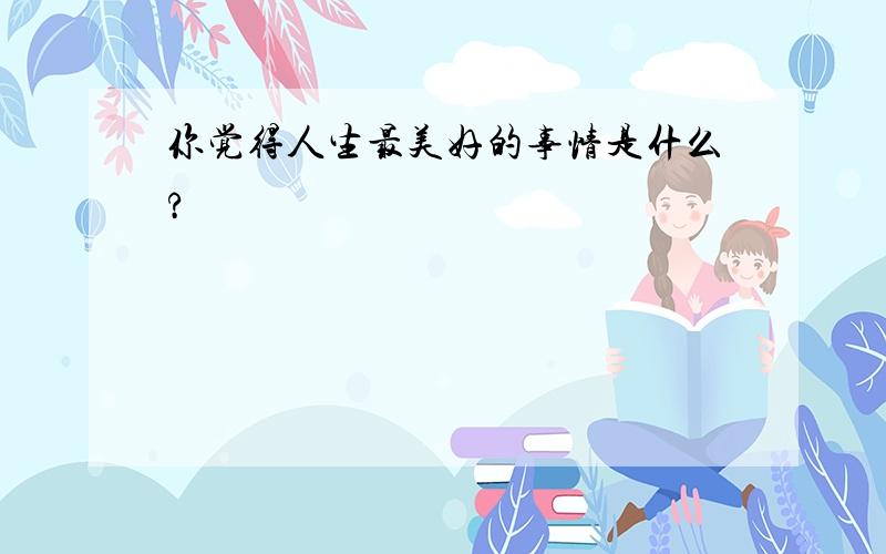 你觉得人生最美好的事情是什么?