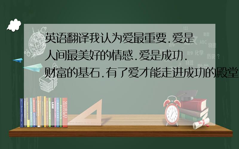 英语翻译我认为爱最重要.爱是人间最美好的情感.爱是成功.财富的基石.有了爱才能走进成功的殿堂.拥有财富.有了爱.你就拥有