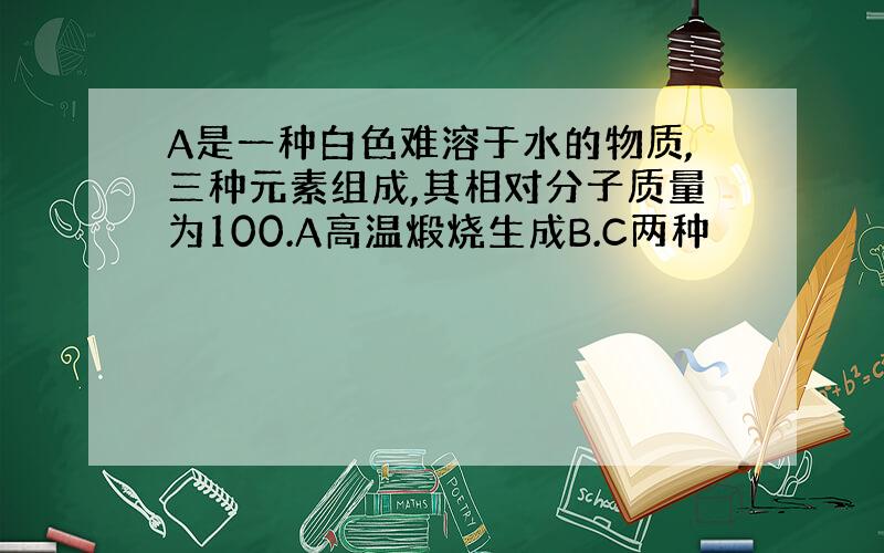 A是一种白色难溶于水的物质,三种元素组成,其相对分子质量为100.A高温煅烧生成B.C两种