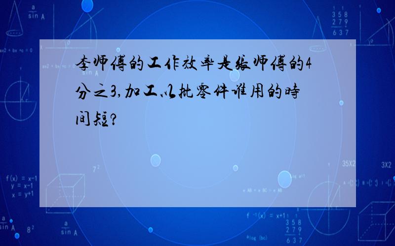 李师傅的工作效率是张师傅的4分之3,加工以批零件谁用的时间短?