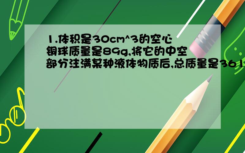 1.体积是30cm^3的空心铜球质量是89g,将它的中空部分注满某种液体物质后,总质量是361g,已知铜的密度为8.9g