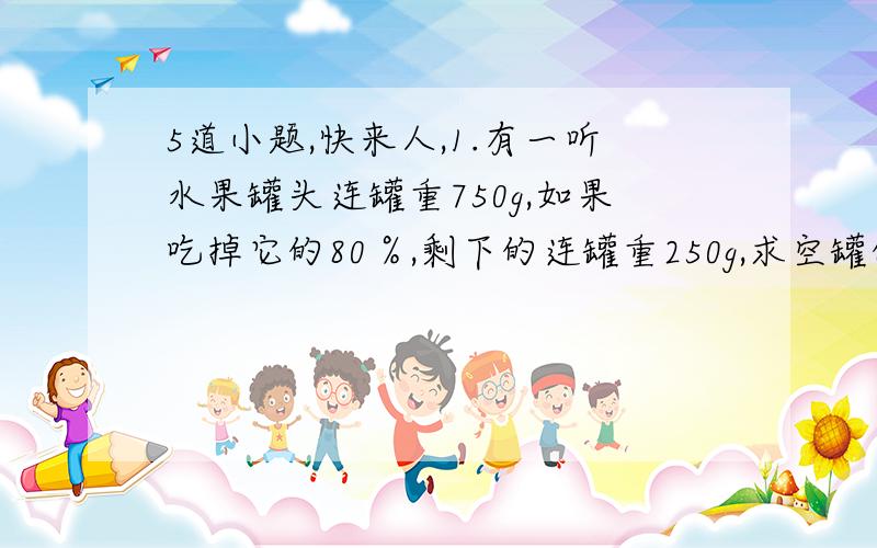 5道小题,快来人,1.有一听水果罐头连罐重750g,如果吃掉它的80％,剩下的连罐重250g,求空罐的重量,【要式子】2