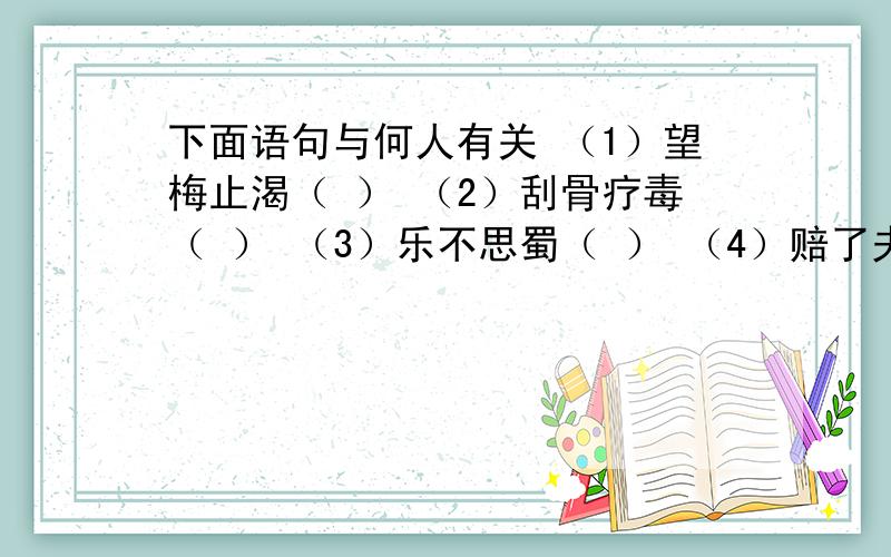 下面语句与何人有关 （1）望梅止渴（ ） （2）刮骨疗毒（ ） （3）乐不思蜀（ ） （4）赔了夫人又折兵