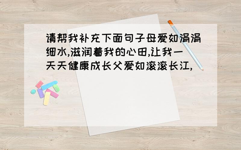 请帮我补充下面句子母爱如涓涓细水,滋润着我的心田,让我一天天健康成长父爱如滚滚长江,______________,___