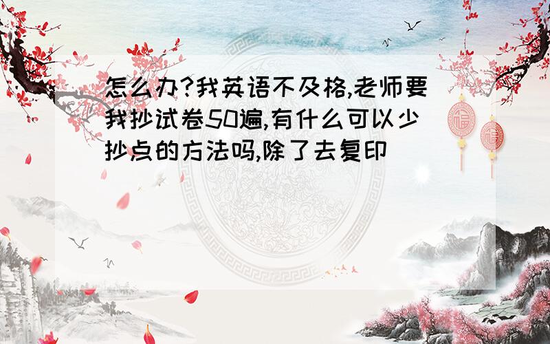 怎么办?我英语不及格,老师要我抄试卷50遍,有什么可以少抄点的方法吗,除了去复印