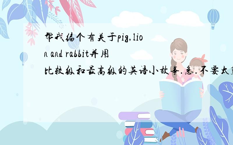 帮我编个有关于pig,lion and rabbit并用比较级和最高级的英语小故事.急.不要太难也不要太长,小学英语六年