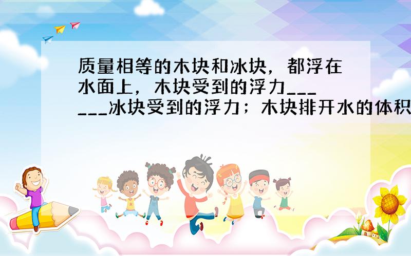 质量相等的木块和冰块，都浮在水面上，木块受到的浮力______冰块受到的浮力；木块排开水的体积______冰块排开水的体